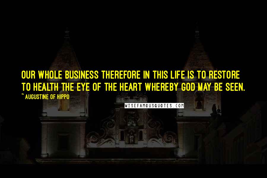 Augustine Of Hippo Quotes: Our whole business therefore in this life is to restore to health the eye of the heart whereby God may be seen.