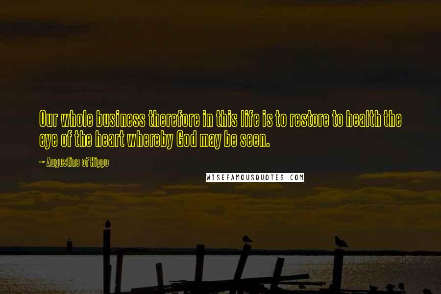 Augustine Of Hippo Quotes: Our whole business therefore in this life is to restore to health the eye of the heart whereby God may be seen.