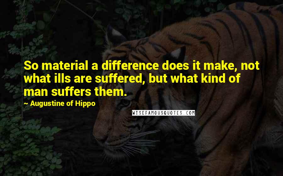 Augustine Of Hippo Quotes: So material a difference does it make, not what ills are suffered, but what kind of man suffers them.