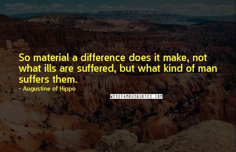 Augustine Of Hippo Quotes: So material a difference does it make, not what ills are suffered, but what kind of man suffers them.