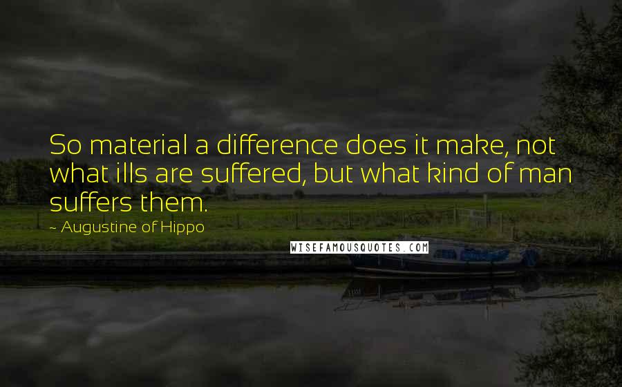 Augustine Of Hippo Quotes: So material a difference does it make, not what ills are suffered, but what kind of man suffers them.