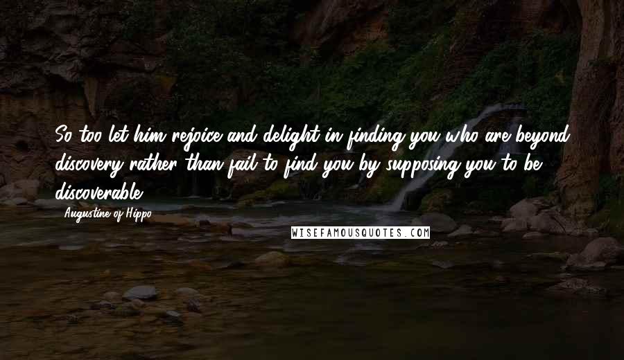 Augustine Of Hippo Quotes: So too let him rejoice and delight in finding you who are beyond discovery rather than fail to find you by supposing you to be discoverable.