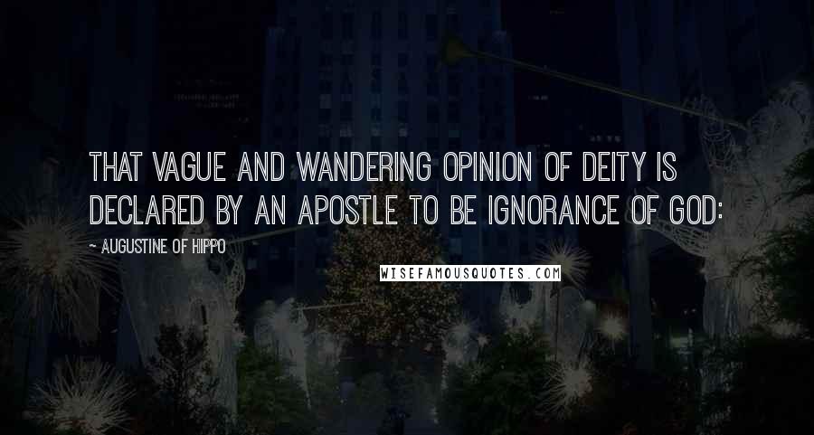 Augustine Of Hippo Quotes: That vague and wandering opinion of Deity is declared by an apostle to be ignorance of God: