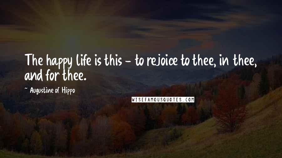 Augustine Of Hippo Quotes: The happy life is this - to rejoice to thee, in thee, and for thee.