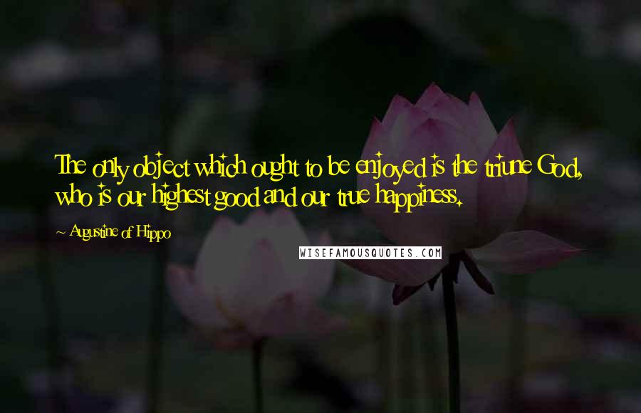 Augustine Of Hippo Quotes: The only object which ought to be enjoyed is the triune God, who is our highest good and our true happiness.