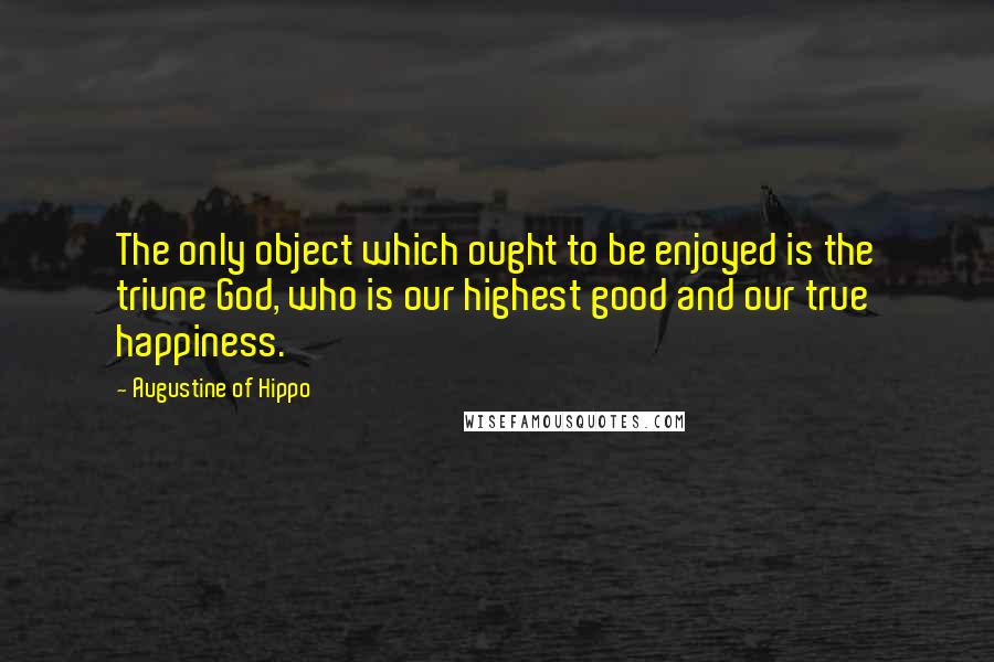 Augustine Of Hippo Quotes: The only object which ought to be enjoyed is the triune God, who is our highest good and our true happiness.