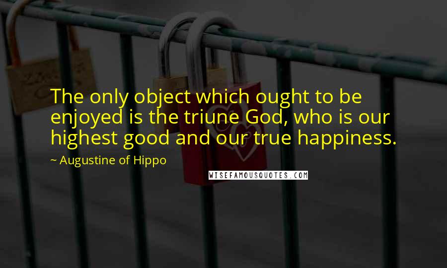 Augustine Of Hippo Quotes: The only object which ought to be enjoyed is the triune God, who is our highest good and our true happiness.