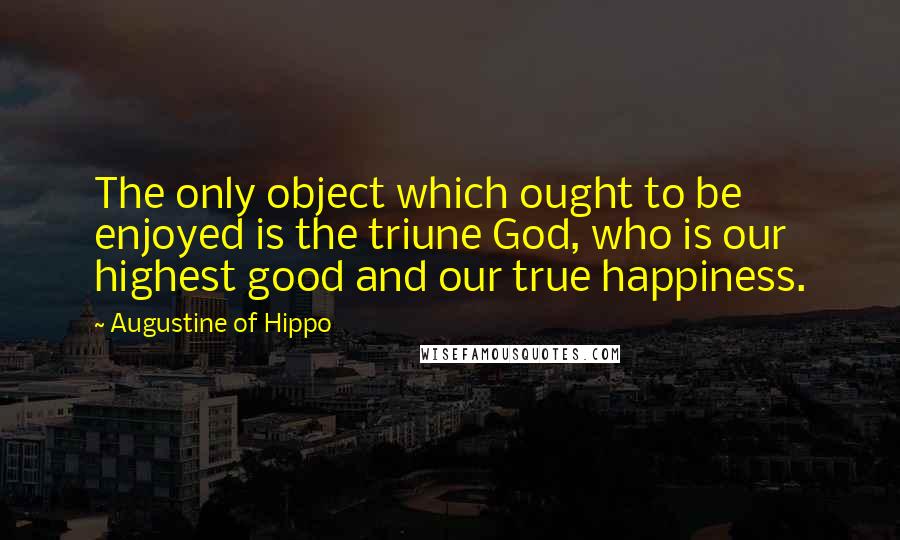 Augustine Of Hippo Quotes: The only object which ought to be enjoyed is the triune God, who is our highest good and our true happiness.
