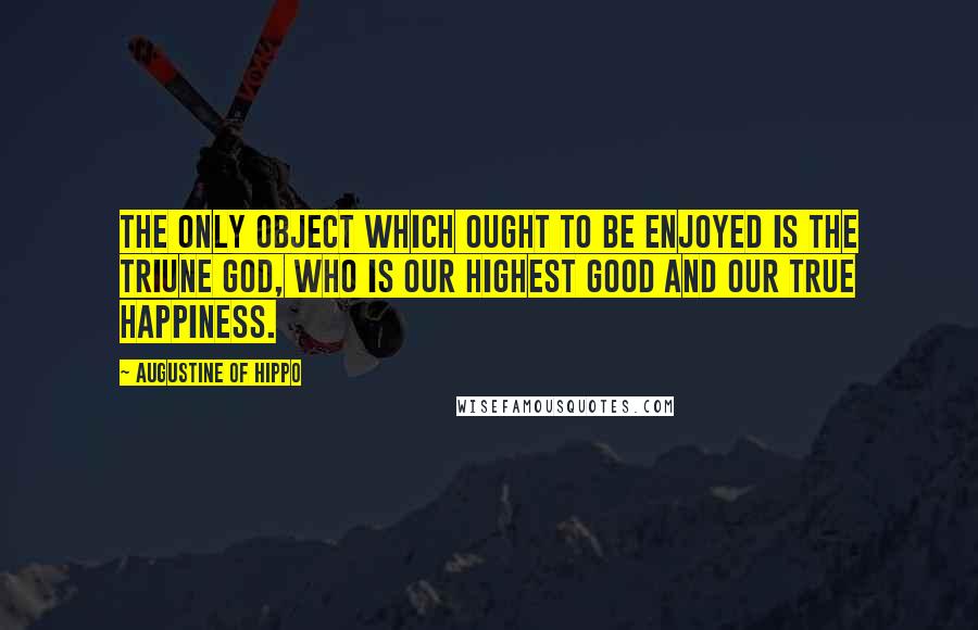 Augustine Of Hippo Quotes: The only object which ought to be enjoyed is the triune God, who is our highest good and our true happiness.