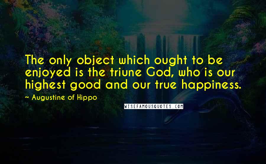 Augustine Of Hippo Quotes: The only object which ought to be enjoyed is the triune God, who is our highest good and our true happiness.