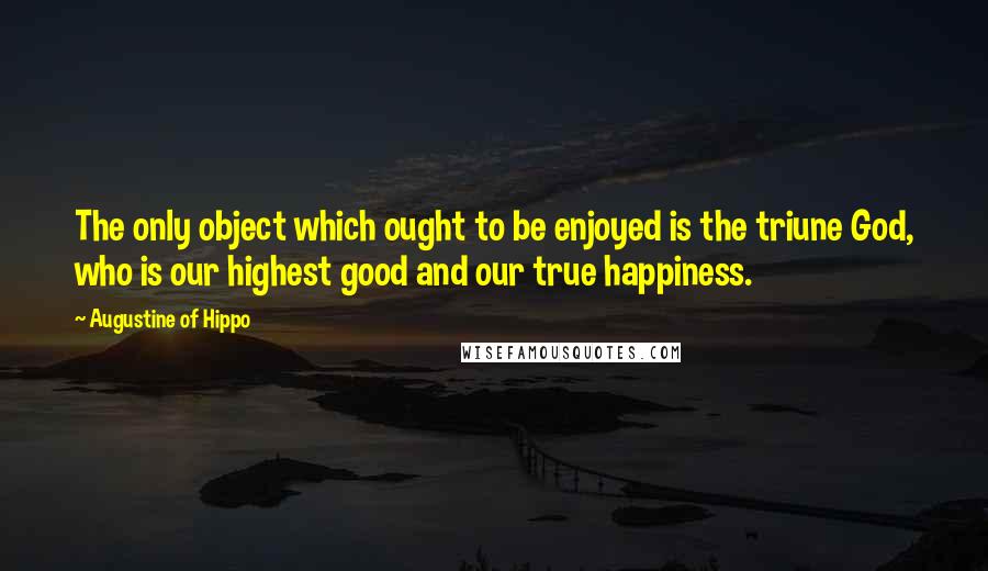 Augustine Of Hippo Quotes: The only object which ought to be enjoyed is the triune God, who is our highest good and our true happiness.