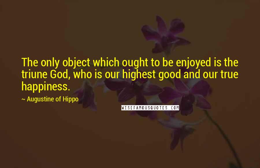 Augustine Of Hippo Quotes: The only object which ought to be enjoyed is the triune God, who is our highest good and our true happiness.