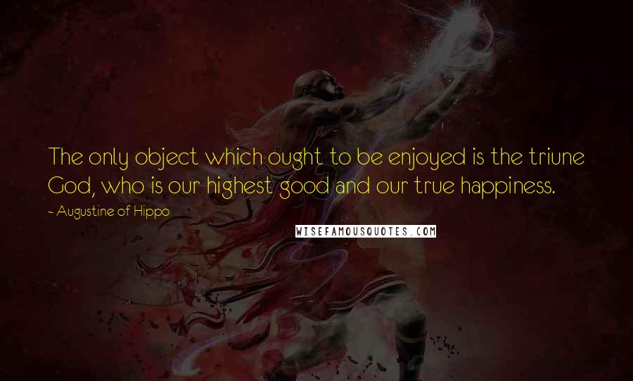 Augustine Of Hippo Quotes: The only object which ought to be enjoyed is the triune God, who is our highest good and our true happiness.