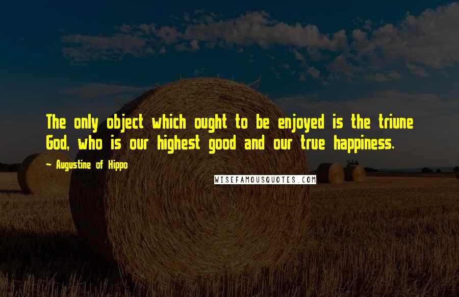 Augustine Of Hippo Quotes: The only object which ought to be enjoyed is the triune God, who is our highest good and our true happiness.