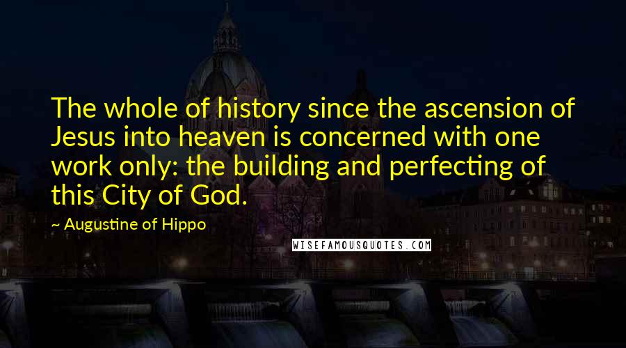 Augustine Of Hippo Quotes: The whole of history since the ascension of Jesus into heaven is concerned with one work only: the building and perfecting of this City of God.