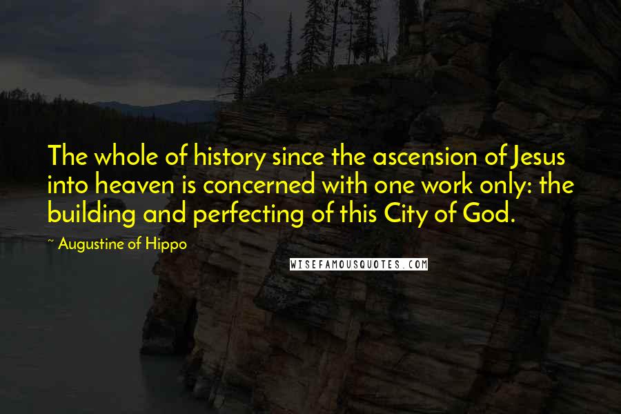 Augustine Of Hippo Quotes: The whole of history since the ascension of Jesus into heaven is concerned with one work only: the building and perfecting of this City of God.