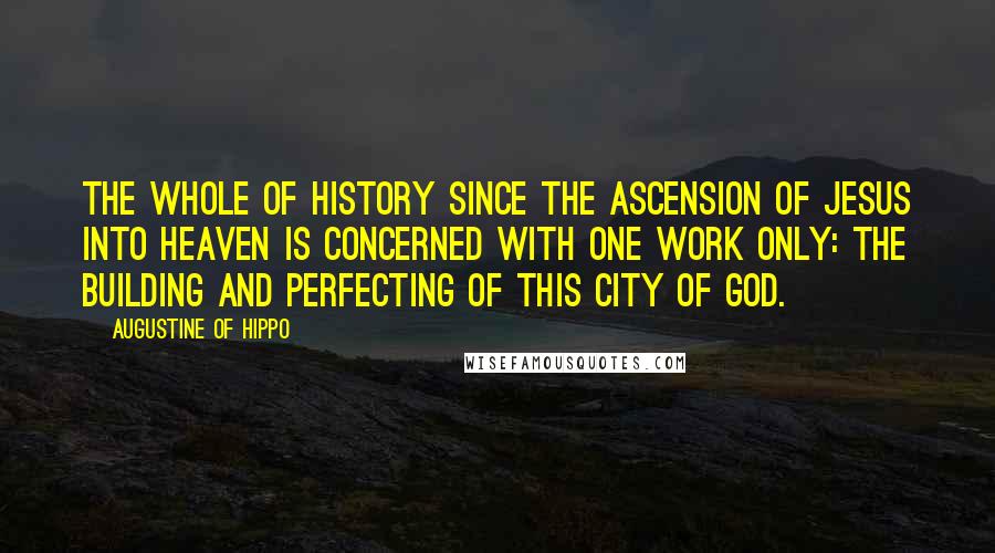 Augustine Of Hippo Quotes: The whole of history since the ascension of Jesus into heaven is concerned with one work only: the building and perfecting of this City of God.