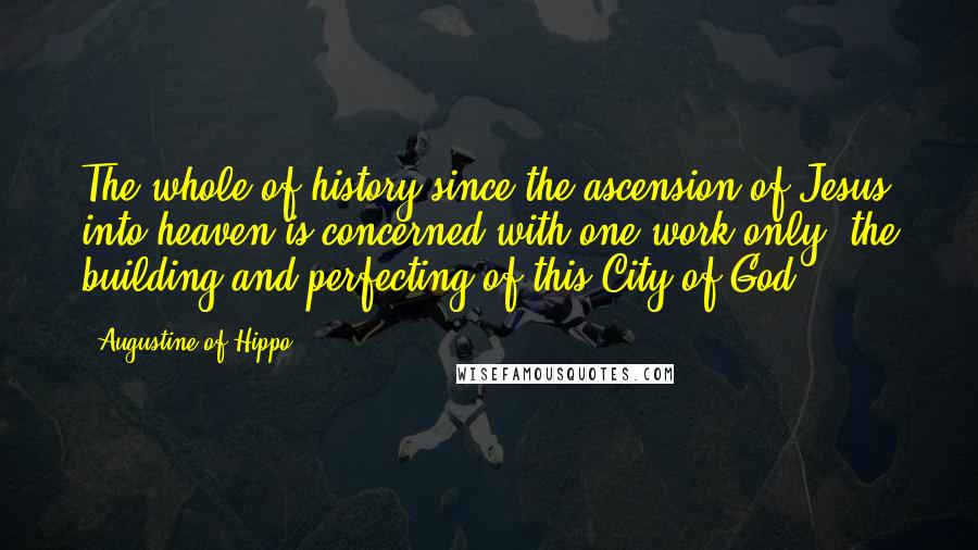 Augustine Of Hippo Quotes: The whole of history since the ascension of Jesus into heaven is concerned with one work only: the building and perfecting of this City of God.