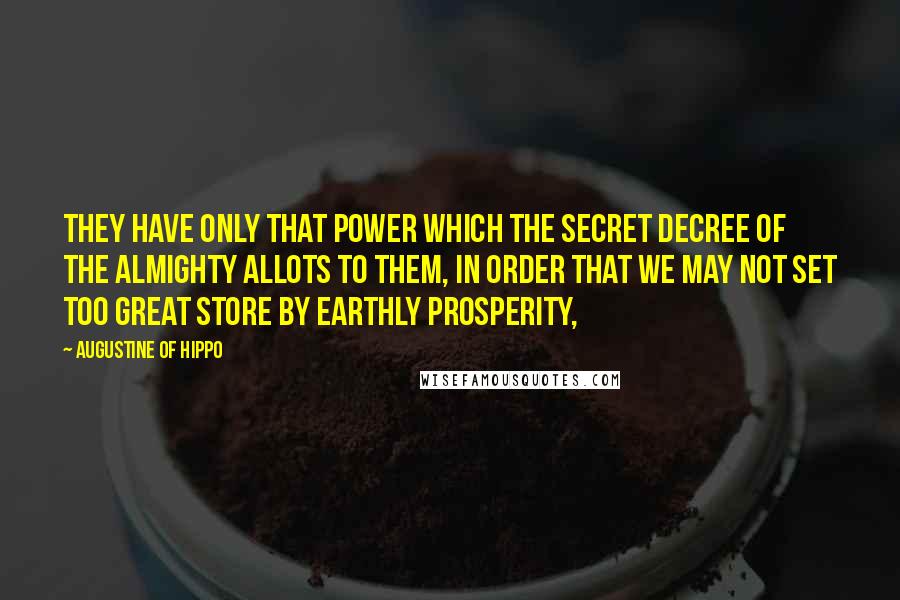 Augustine Of Hippo Quotes: They have only that power which the secret decree of the Almighty allots to them, in order that we may not set too great store by earthly prosperity,