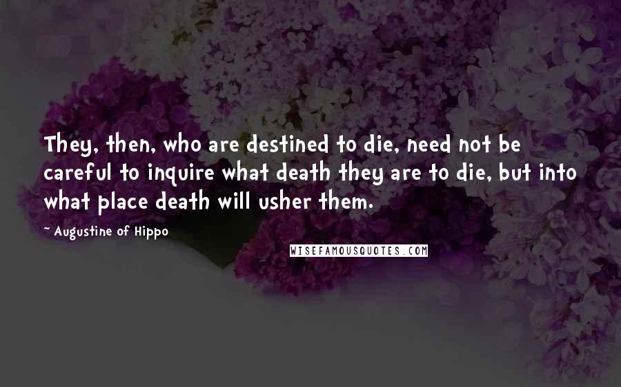 Augustine Of Hippo Quotes: They, then, who are destined to die, need not be careful to inquire what death they are to die, but into what place death will usher them.