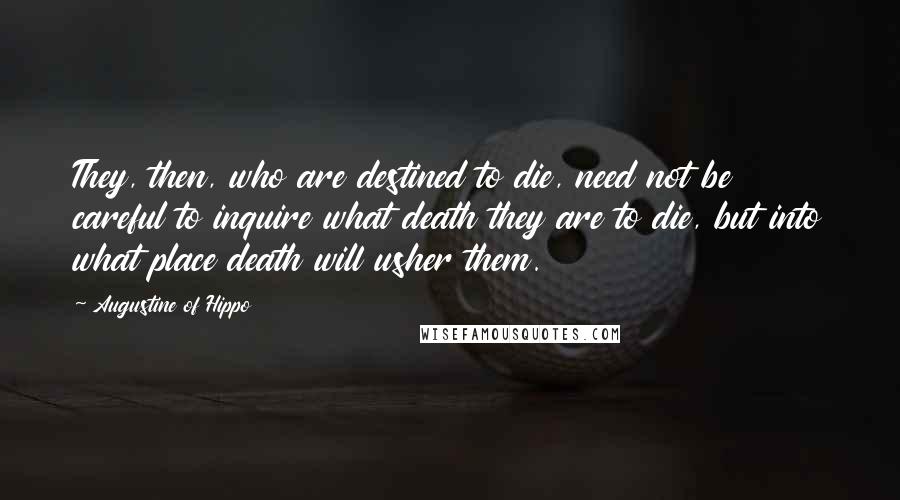 Augustine Of Hippo Quotes: They, then, who are destined to die, need not be careful to inquire what death they are to die, but into what place death will usher them.