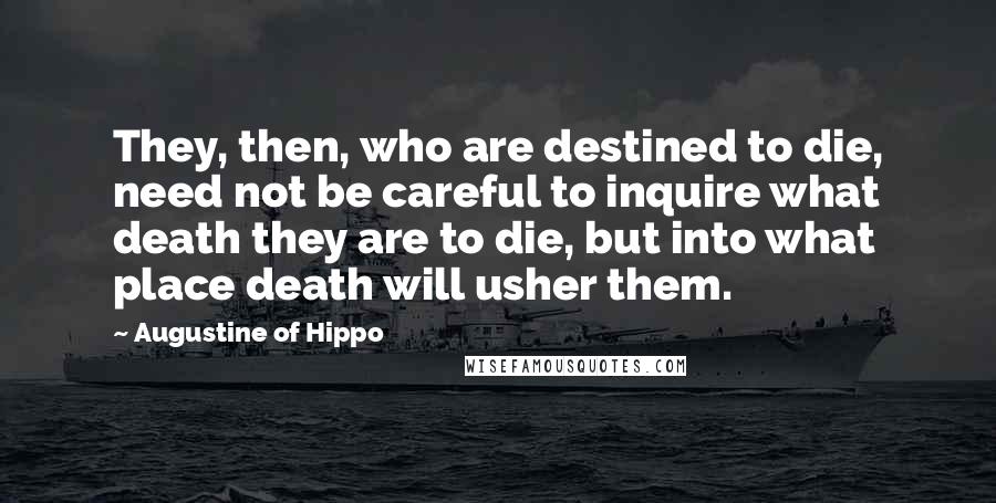 Augustine Of Hippo Quotes: They, then, who are destined to die, need not be careful to inquire what death they are to die, but into what place death will usher them.