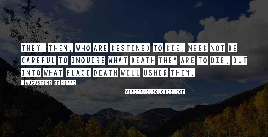 Augustine Of Hippo Quotes: They, then, who are destined to die, need not be careful to inquire what death they are to die, but into what place death will usher them.