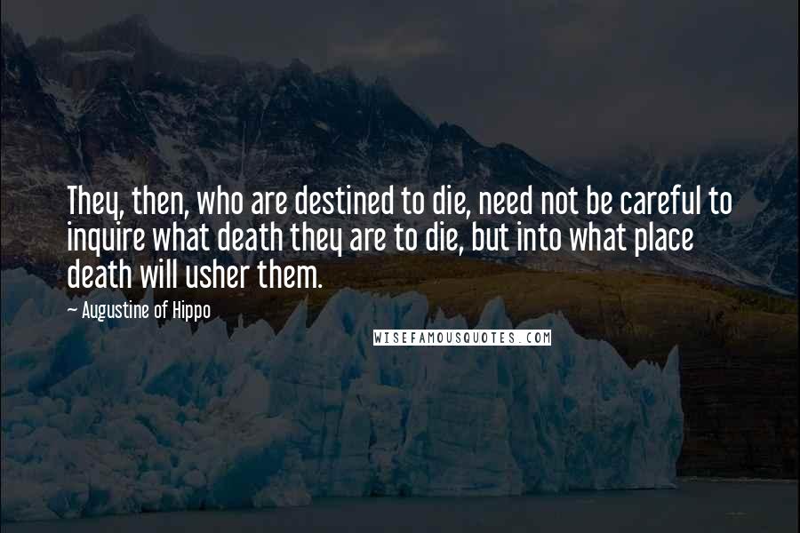 Augustine Of Hippo Quotes: They, then, who are destined to die, need not be careful to inquire what death they are to die, but into what place death will usher them.