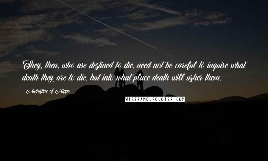 Augustine Of Hippo Quotes: They, then, who are destined to die, need not be careful to inquire what death they are to die, but into what place death will usher them.