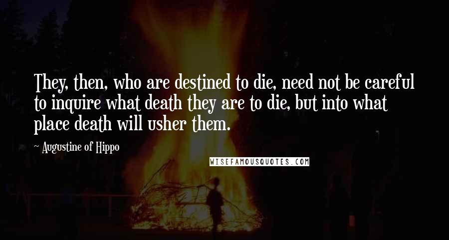Augustine Of Hippo Quotes: They, then, who are destined to die, need not be careful to inquire what death they are to die, but into what place death will usher them.