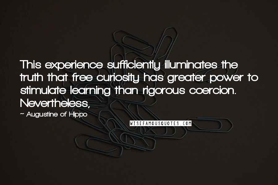 Augustine Of Hippo Quotes: This experience sufficiently illuminates the truth that free curiosity has greater power to stimulate learning than rigorous coercion. Nevertheless,
