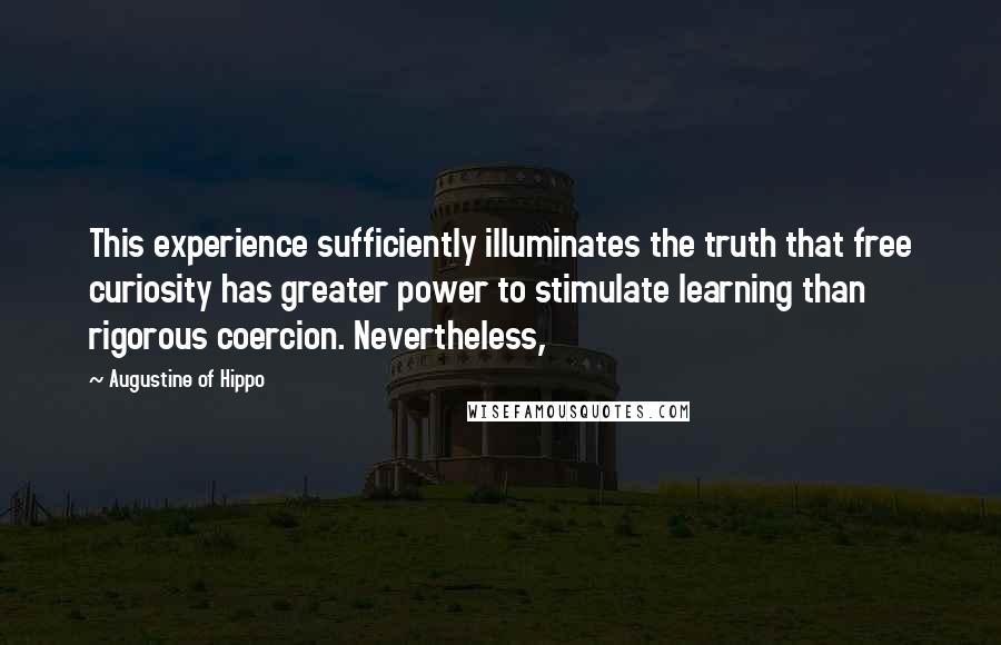 Augustine Of Hippo Quotes: This experience sufficiently illuminates the truth that free curiosity has greater power to stimulate learning than rigorous coercion. Nevertheless,
