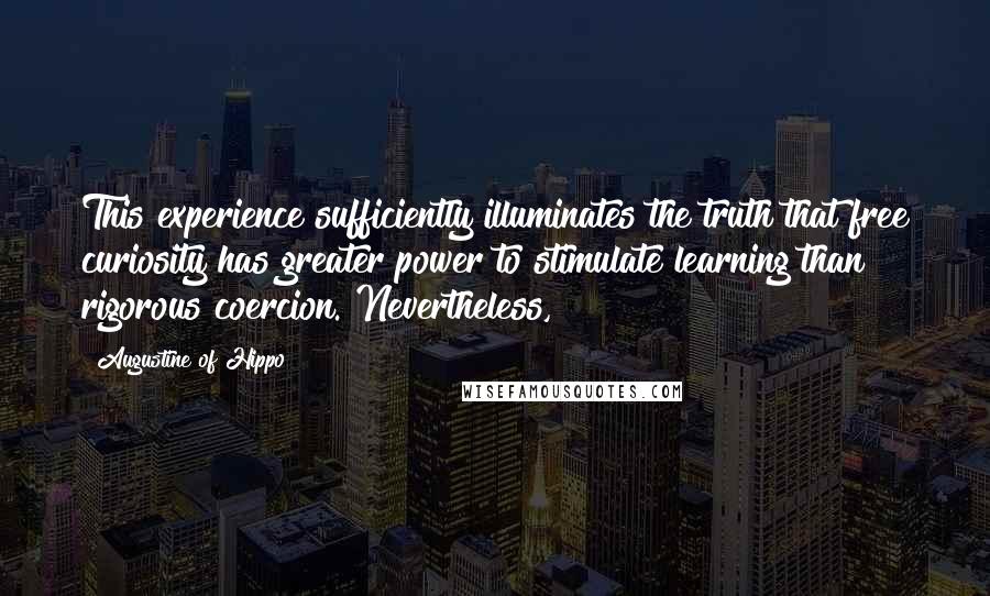 Augustine Of Hippo Quotes: This experience sufficiently illuminates the truth that free curiosity has greater power to stimulate learning than rigorous coercion. Nevertheless,