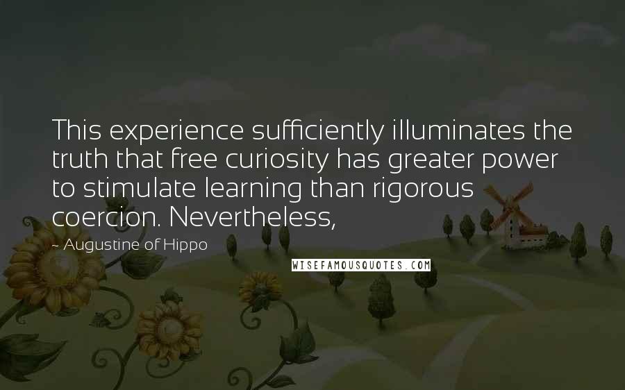 Augustine Of Hippo Quotes: This experience sufficiently illuminates the truth that free curiosity has greater power to stimulate learning than rigorous coercion. Nevertheless,