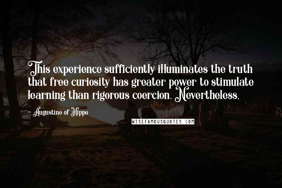 Augustine Of Hippo Quotes: This experience sufficiently illuminates the truth that free curiosity has greater power to stimulate learning than rigorous coercion. Nevertheless,