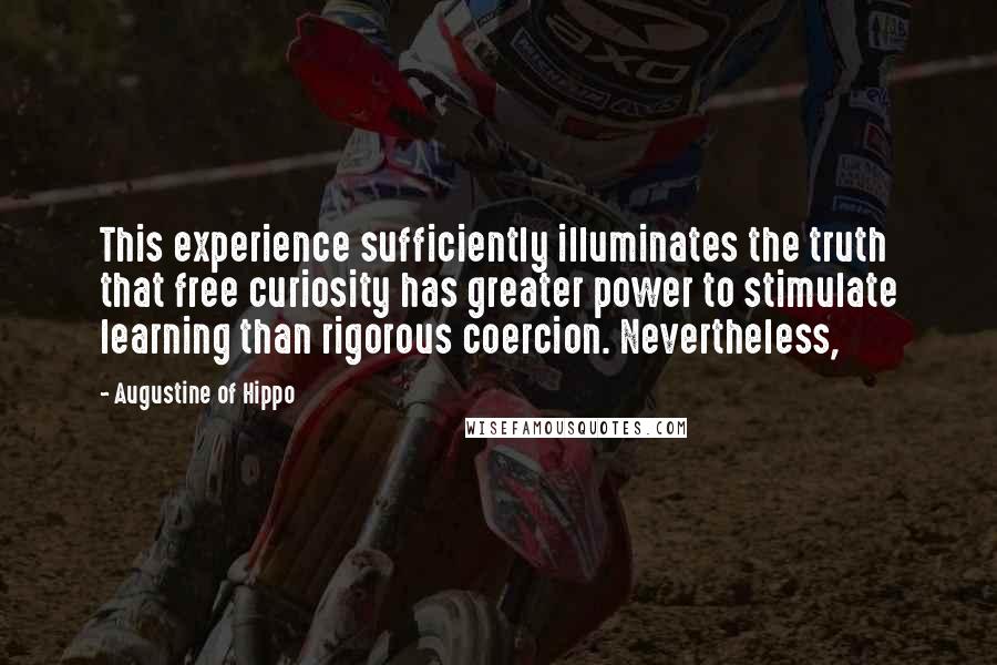 Augustine Of Hippo Quotes: This experience sufficiently illuminates the truth that free curiosity has greater power to stimulate learning than rigorous coercion. Nevertheless,