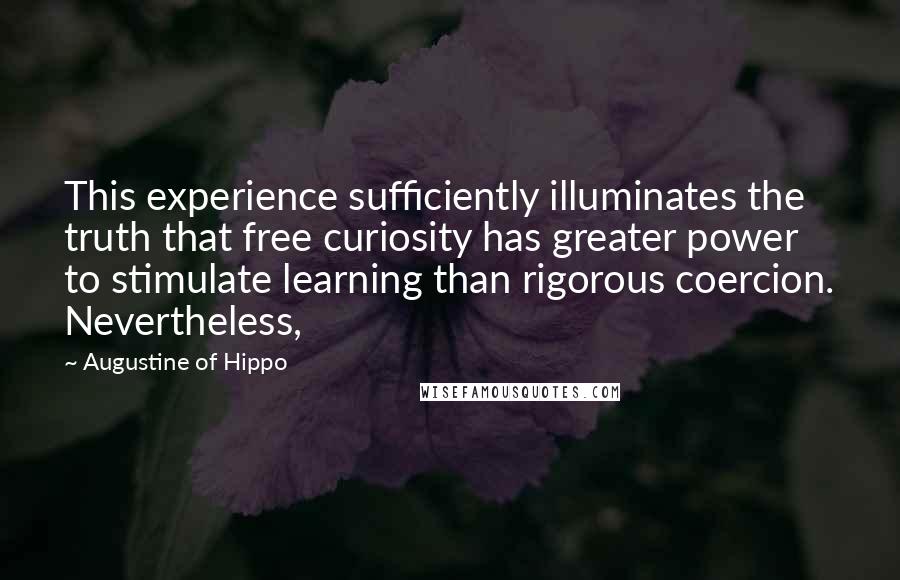 Augustine Of Hippo Quotes: This experience sufficiently illuminates the truth that free curiosity has greater power to stimulate learning than rigorous coercion. Nevertheless,