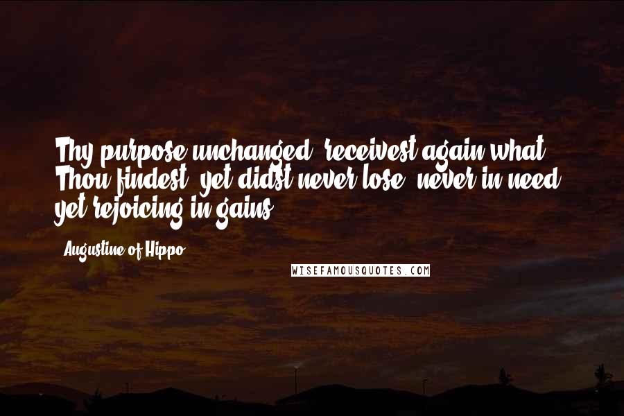 Augustine Of Hippo Quotes: Thy purpose unchanged; receivest again what Thou findest, yet didst never lose; never in need, yet rejoicing in gains;