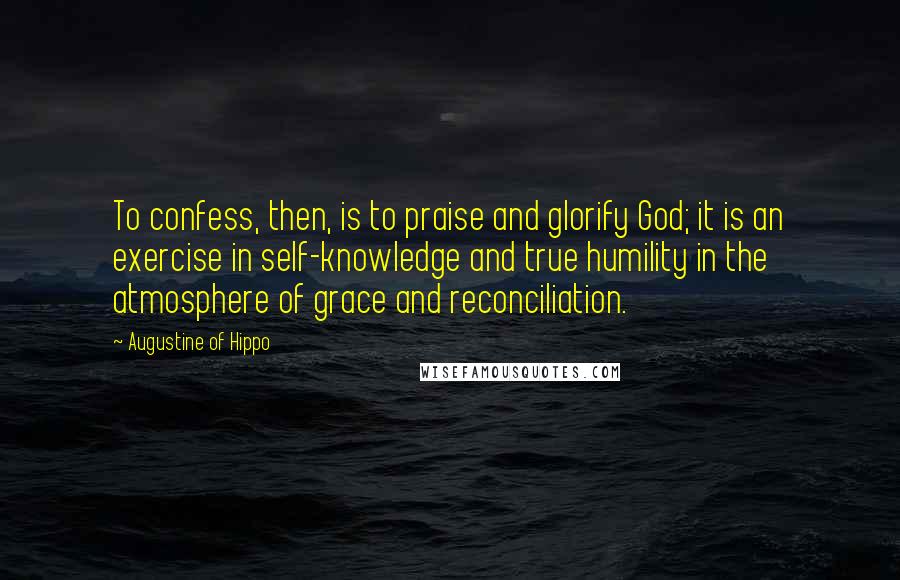 Augustine Of Hippo Quotes: To confess, then, is to praise and glorify God; it is an exercise in self-knowledge and true humility in the atmosphere of grace and reconciliation.