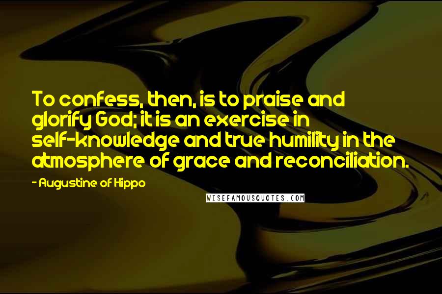 Augustine Of Hippo Quotes: To confess, then, is to praise and glorify God; it is an exercise in self-knowledge and true humility in the atmosphere of grace and reconciliation.