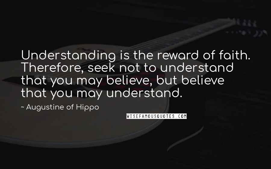 Augustine Of Hippo Quotes: Understanding is the reward of faith. Therefore, seek not to understand that you may believe, but believe that you may understand.