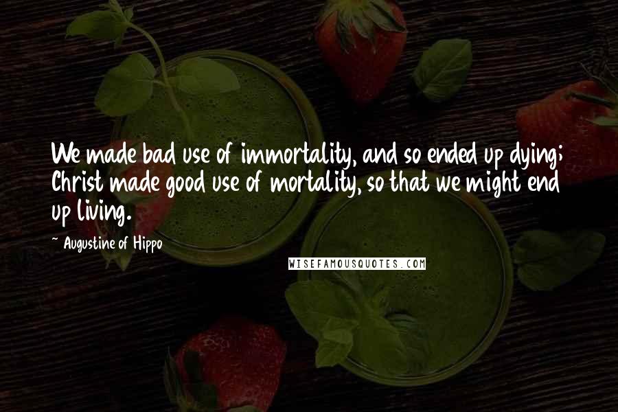 Augustine Of Hippo Quotes: We made bad use of immortality, and so ended up dying; Christ made good use of mortality, so that we might end up living.