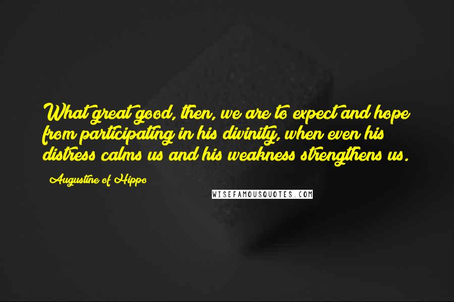 Augustine Of Hippo Quotes: What great good, then, we are to expect and hope from participating in his divinity, when even his distress calms us and his weakness strengthens us.