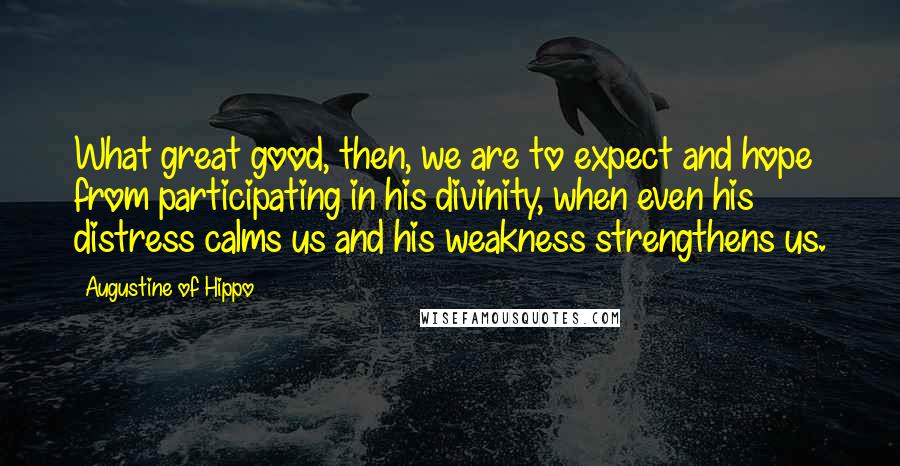 Augustine Of Hippo Quotes: What great good, then, we are to expect and hope from participating in his divinity, when even his distress calms us and his weakness strengthens us.