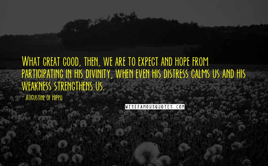 Augustine Of Hippo Quotes: What great good, then, we are to expect and hope from participating in his divinity, when even his distress calms us and his weakness strengthens us.