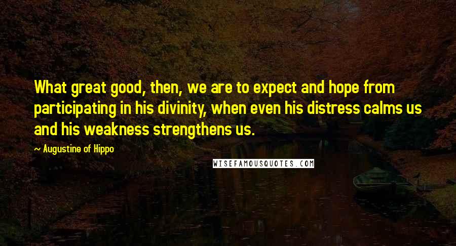 Augustine Of Hippo Quotes: What great good, then, we are to expect and hope from participating in his divinity, when even his distress calms us and his weakness strengthens us.