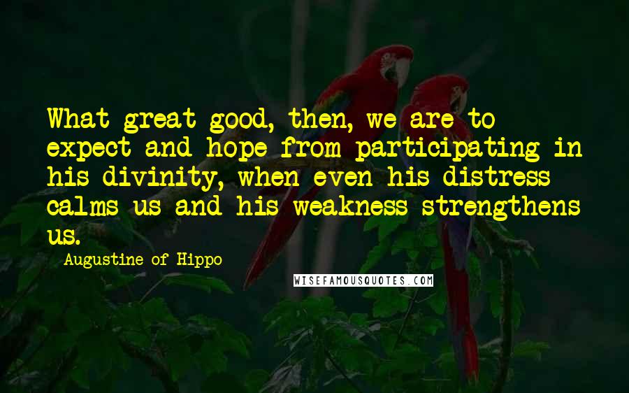 Augustine Of Hippo Quotes: What great good, then, we are to expect and hope from participating in his divinity, when even his distress calms us and his weakness strengthens us.