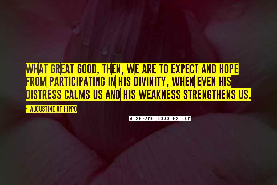 Augustine Of Hippo Quotes: What great good, then, we are to expect and hope from participating in his divinity, when even his distress calms us and his weakness strengthens us.