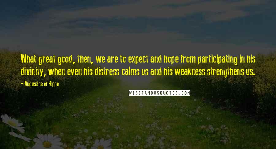 Augustine Of Hippo Quotes: What great good, then, we are to expect and hope from participating in his divinity, when even his distress calms us and his weakness strengthens us.