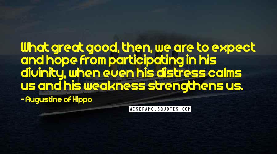 Augustine Of Hippo Quotes: What great good, then, we are to expect and hope from participating in his divinity, when even his distress calms us and his weakness strengthens us.